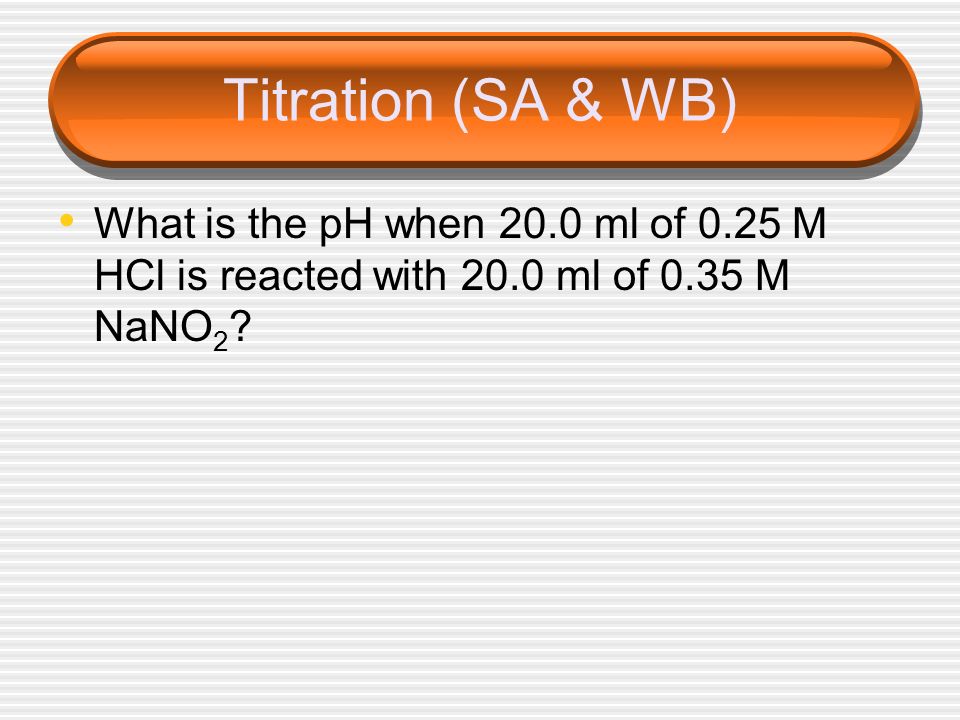 Titration (SA & WB) What is the pH when 20.0 ml of 0.25 M HCl is reacted with 20.0 ml of 0.35 M NaNO2