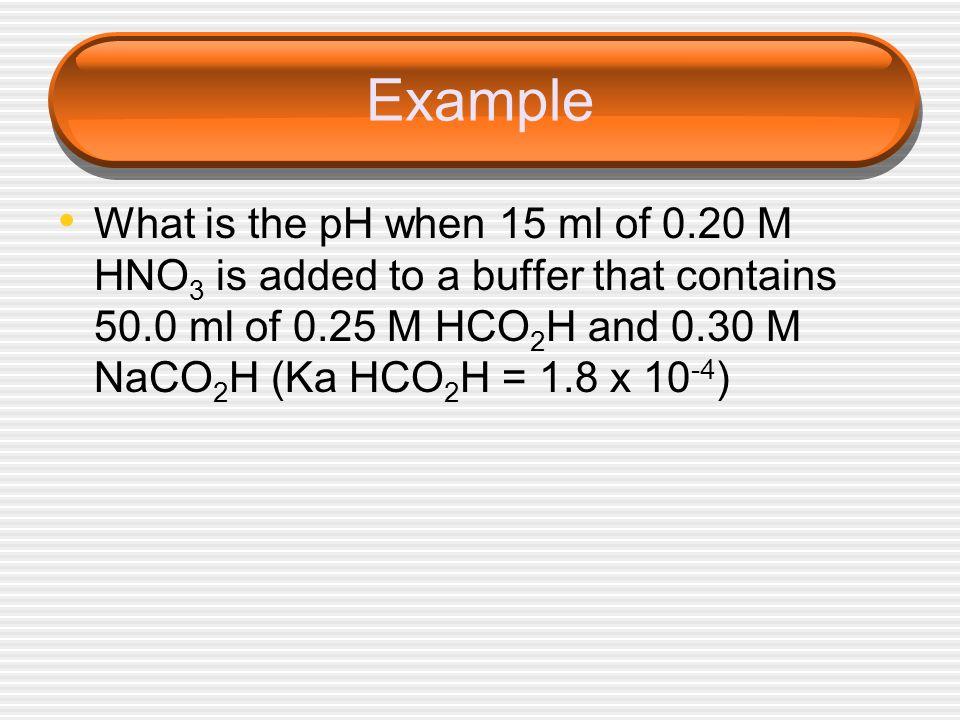 Example What is the pH when 15 ml of 0.20 M HNO3 is added to a buffer that contains 50.0 ml of 0.25 M HCO2H and 0.30 M NaCO2H (Ka HCO2H = 1.8 x 10-4)