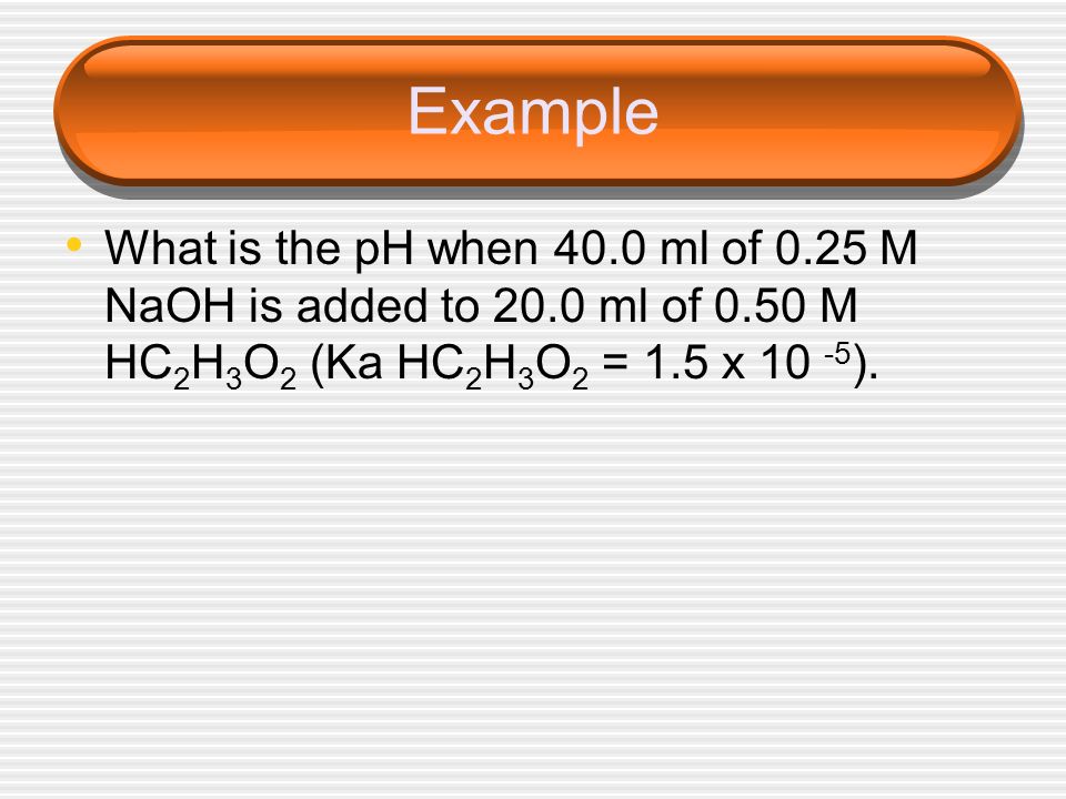 Example What is the pH when 40.0 ml of 0.25 M NaOH is added to 20.0 ml of 0.50 M HC2H3O2 (Ka HC2H3O2 = 1.5 x 10 -5).