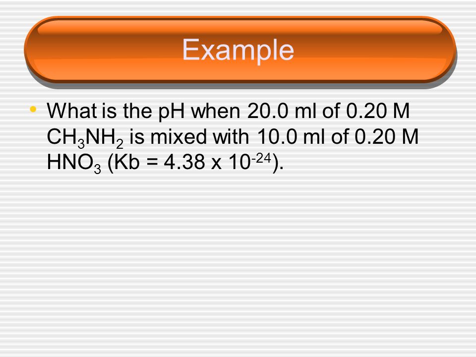 Example What is the pH when 20.0 ml of 0.20 M CH3NH2 is mixed with 10.0 ml of 0.20 M HNO3 (Kb = 4.38 x 10-24).