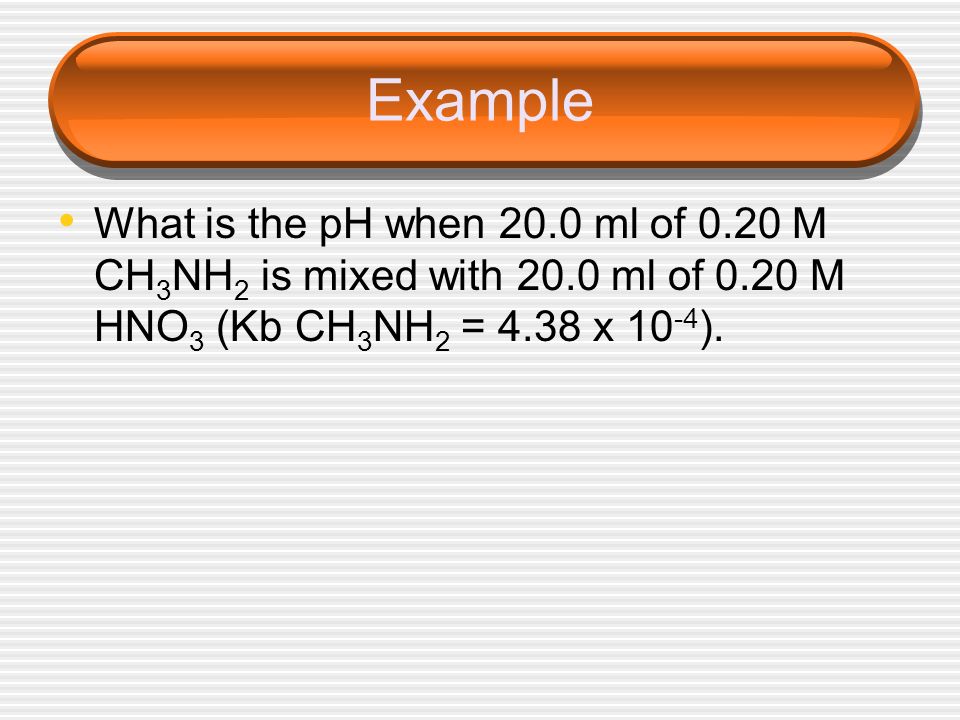 Example What is the pH when 20.0 ml of 0.20 M CH3NH2 is mixed with 20.0 ml of 0.20 M HNO3 (Kb CH3NH2 = 4.38 x 10-4).