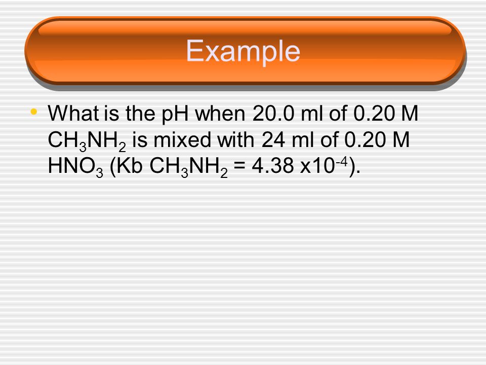 Example What is the pH when 20.0 ml of 0.20 M CH3NH2 is mixed with 24 ml of 0.20 M HNO3 (Kb CH3NH2 = 4.38 x10-4).