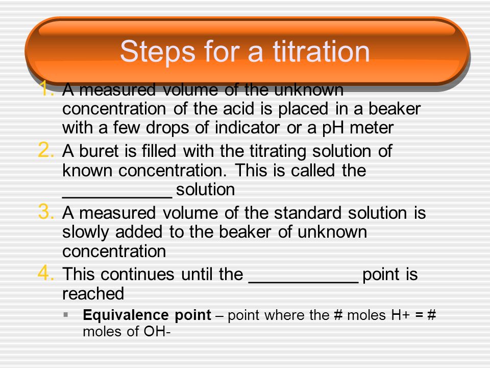 Steps for a titration A measured volume of the unknown concentration of the acid is placed in a beaker with a few drops of indicator or a pH meter.