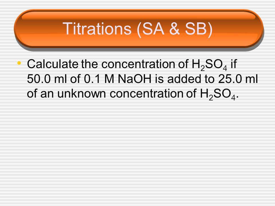 Titrations (SA & SB) Calculate the concentration of H2SO4 if 50.0 ml of 0.1 M NaOH is added to 25.0 ml of an unknown concentration of H2SO4.