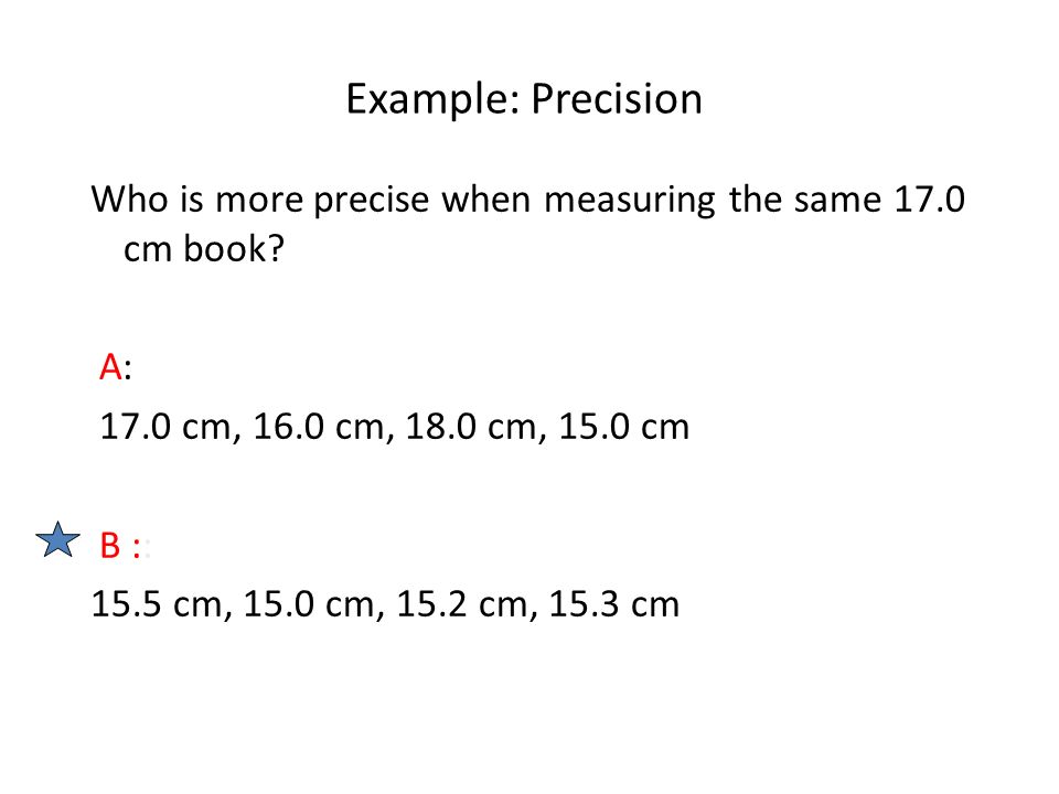 Example: Precision Who is more precise when measuring the same 17.0 cm book A: 17.0 cm, 16.0 cm, 18.0 cm, 15.0 cm.