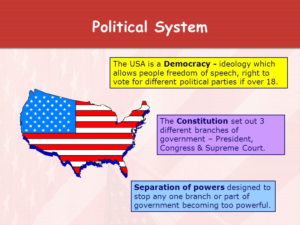 Political System The USA is a Democracy - ideology which allows people freedom of speech, right to vote for different political parties if over 18.