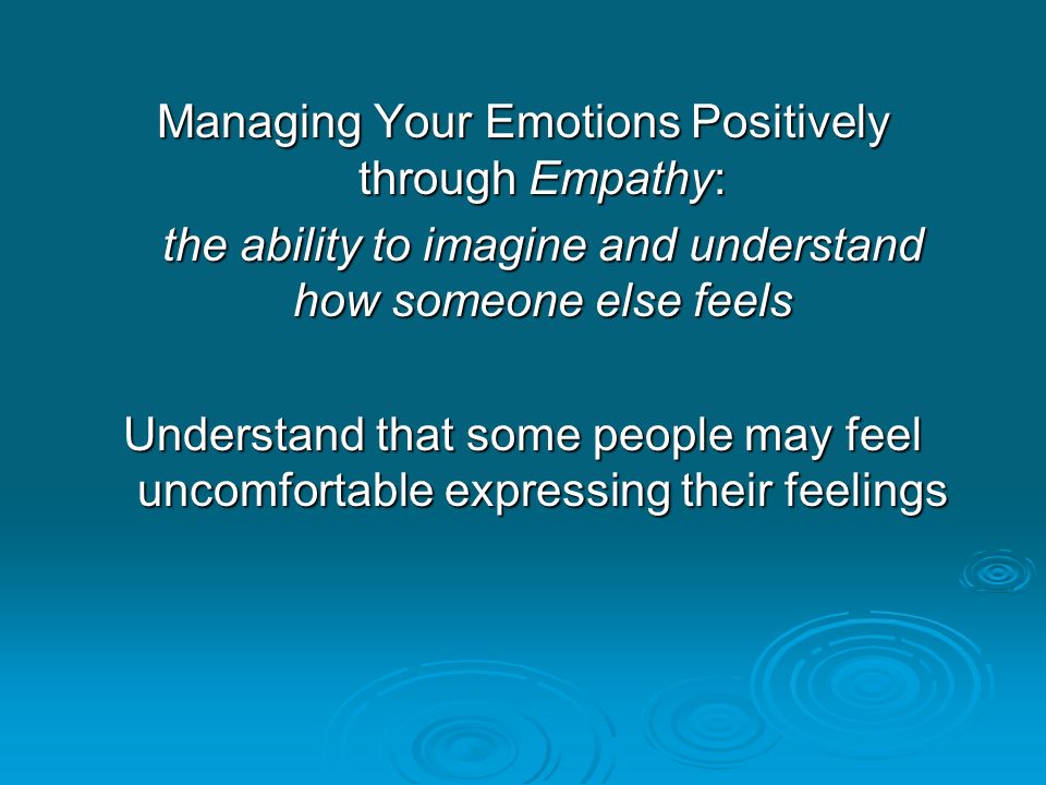 Managing Your Emotions Positively through Empathy: the ability to imagine and understand how someone else feels Understand that some people may feel uncomfortable expressing their feelings