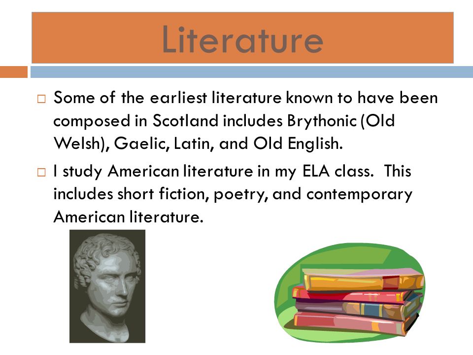 Literature Some of the earliest literature known to have been composed in Scotland includes Brythonic (Old Welsh), Gaelic, Latin, and Old English.