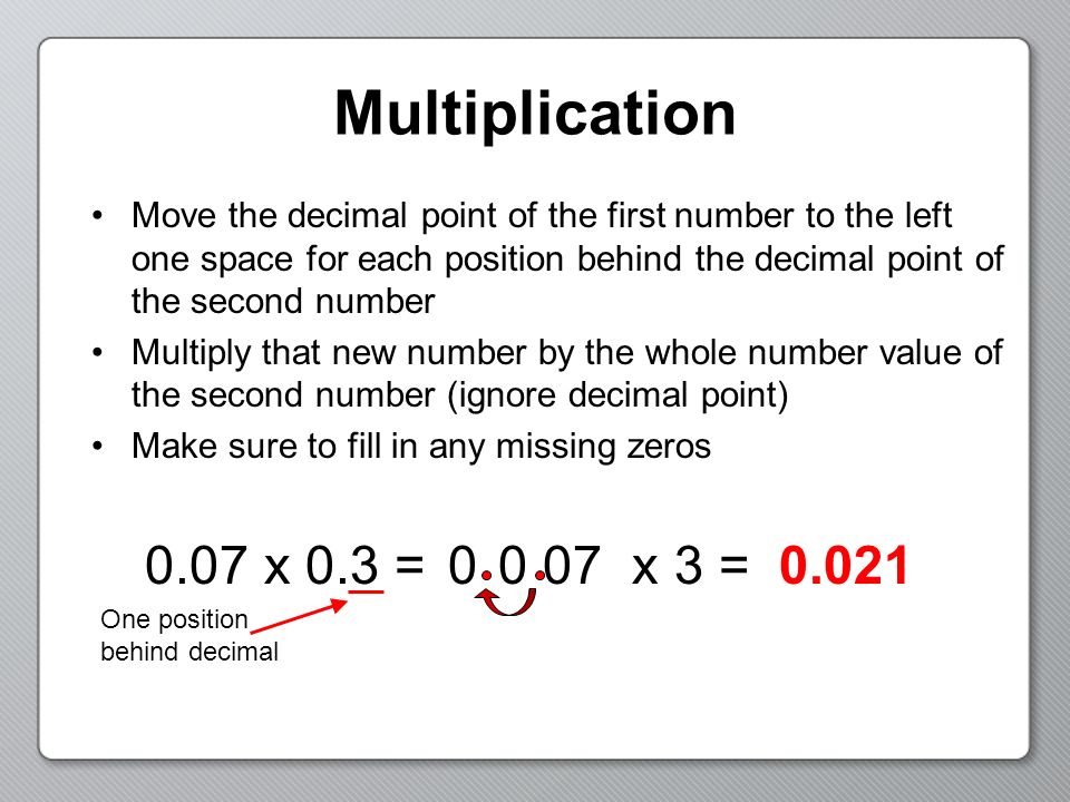 Multiplication Move the decimal point of the first number to the left one space for each position behind the decimal point of the second number.
