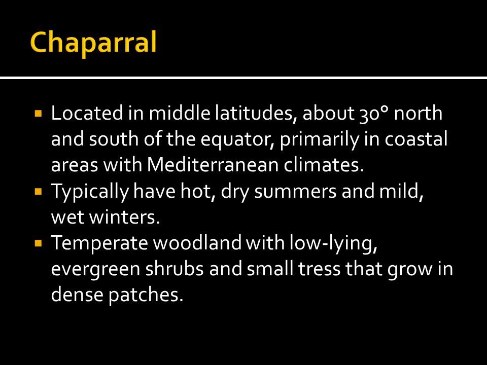 Chaparral Located in middle latitudes, about 30° north and south of the equator, primarily in coastal areas with Mediterranean climates.