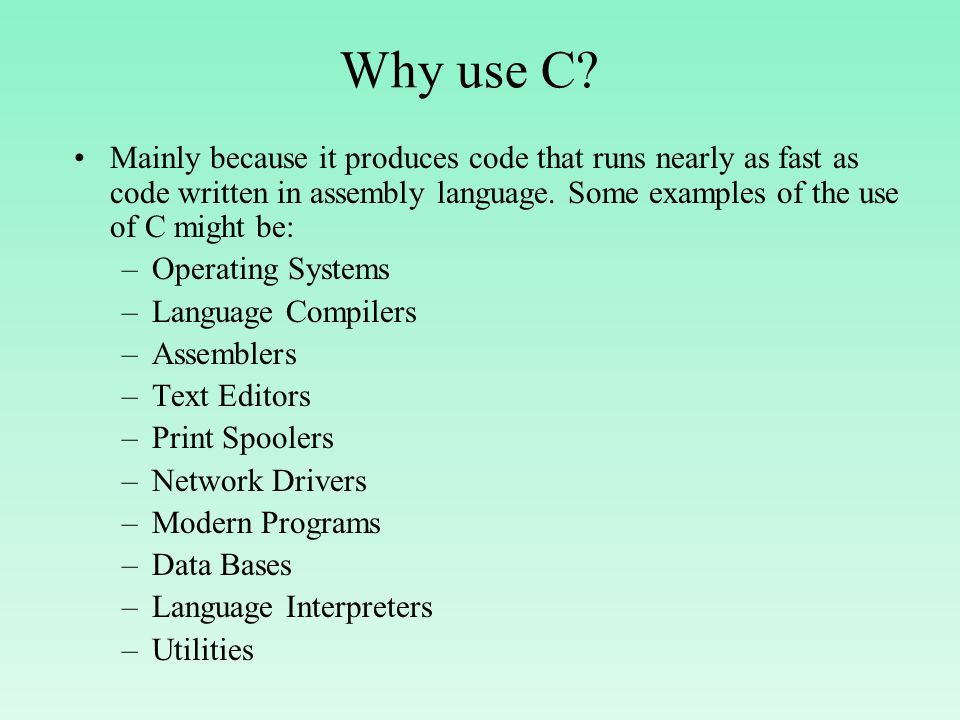 Why use C Mainly because it produces code that runs nearly as fast as code written in assembly language. Some examples of the use of C might be:
