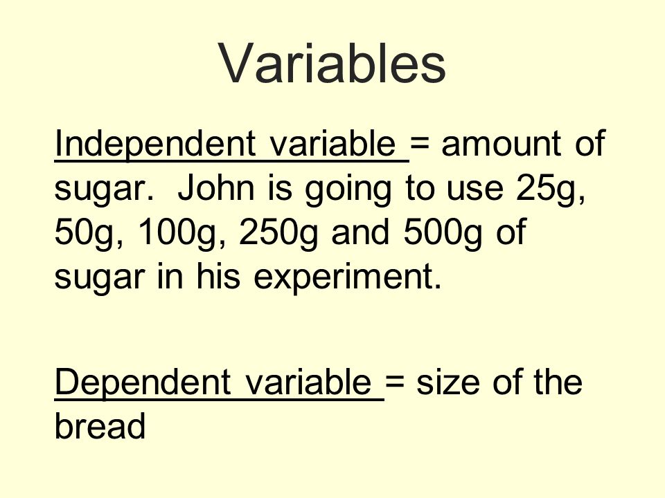 Variables Independent variable = amount of sugar. John is going to use 25g, 50g, 100g, 250g and 500g of sugar in his experiment.