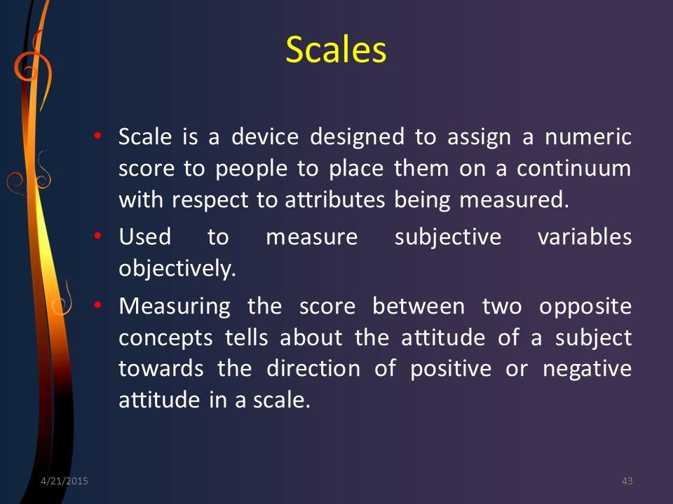 Scales Scale is a device designed to assign a numeric score to people to place them on a continuum with respect to attributes being measured.