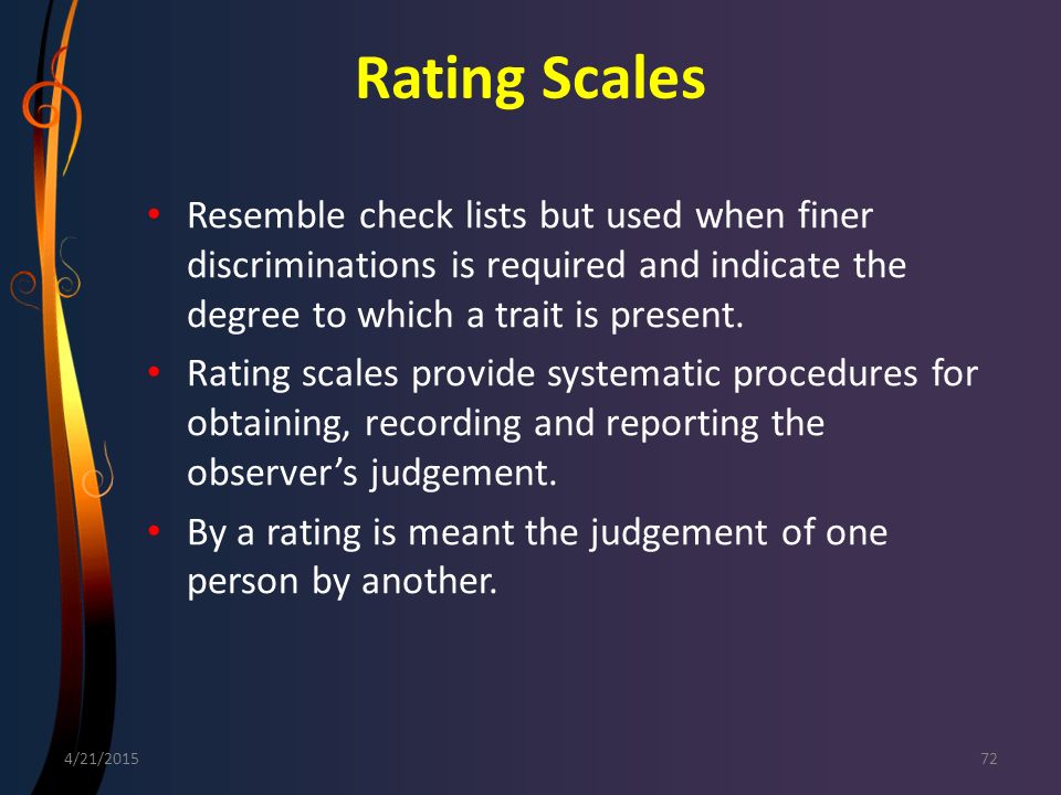 Rating Scales Resemble check lists but used when finer discriminations is required and indicate the degree to which a trait is present.