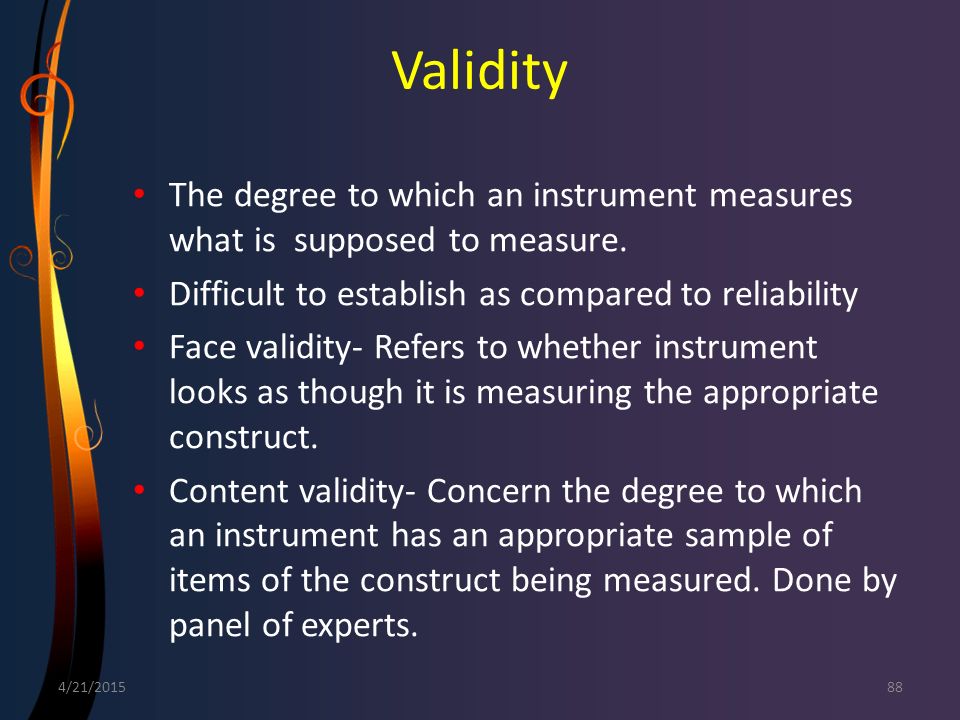 Validity The degree to which an instrument measures what is supposed to measure. Difficult to establish as compared to reliability.