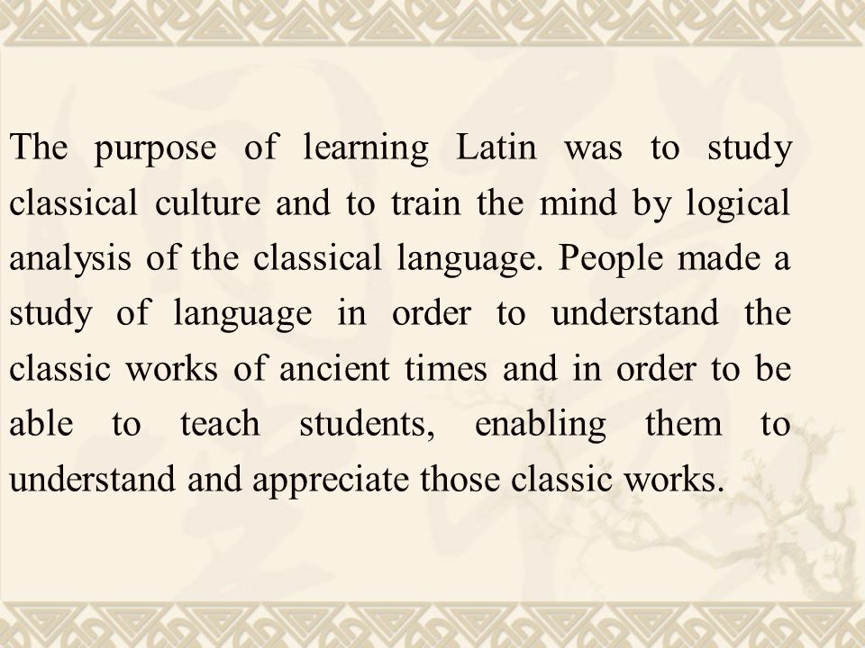 The purpose of learning Latin was to study classical culture and to train the mind by logical analysis of the classical language.