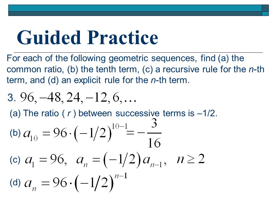 Guided Practice For each of the following geometric sequences, find (a) the. common ratio, (b) the tenth term, (c) a recursive rule for the n-th.