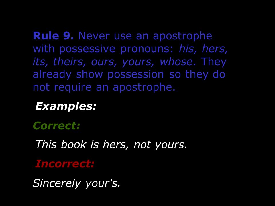 Rule 9. Never use an apostrophe with possessive pronouns: his, hers, its, theirs, ours, yours, whose. They already show possession so they do not require an apostrophe.