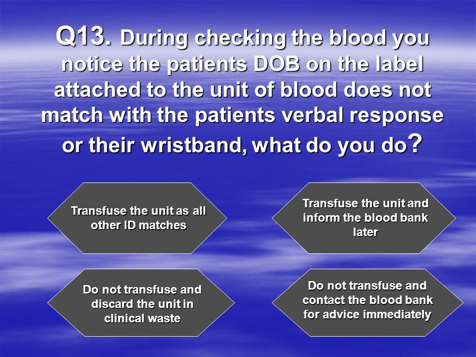 Q13. During checking the blood you notice the patients DOB on the label attached to the unit of blood does not match with the patients verbal response or their wristband, what do you do