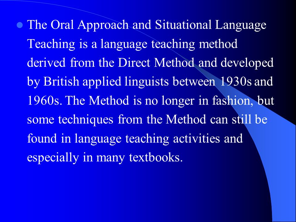 The Oral Approach and Situational Language Teaching is a language teaching method derived from the Direct Method and developed by British applied linguists between 1930s and 1960s.