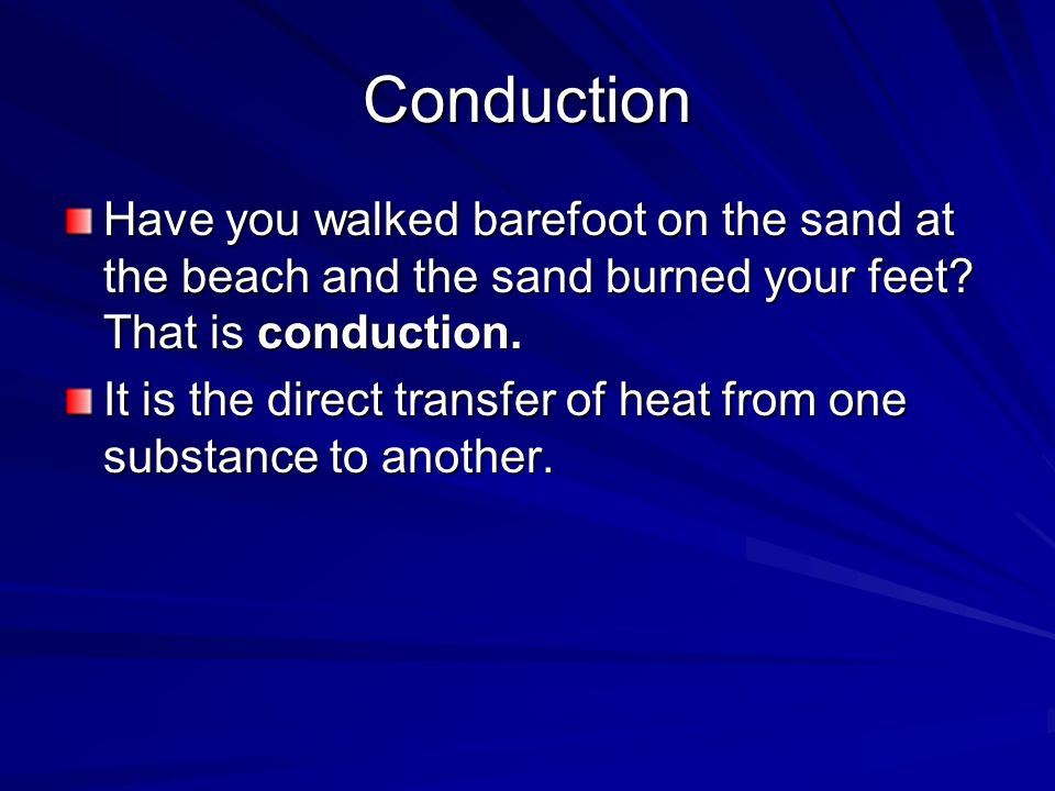 Conduction Have you walked barefoot on the sand at the beach and the sand burned your feet That is conduction.