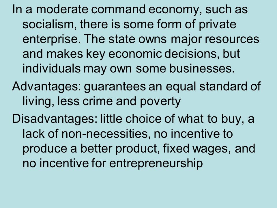 In a moderate command economy, such as socialism, there is some form of private enterprise. The state owns major resources and makes key economic decisions, but individuals may own some businesses.