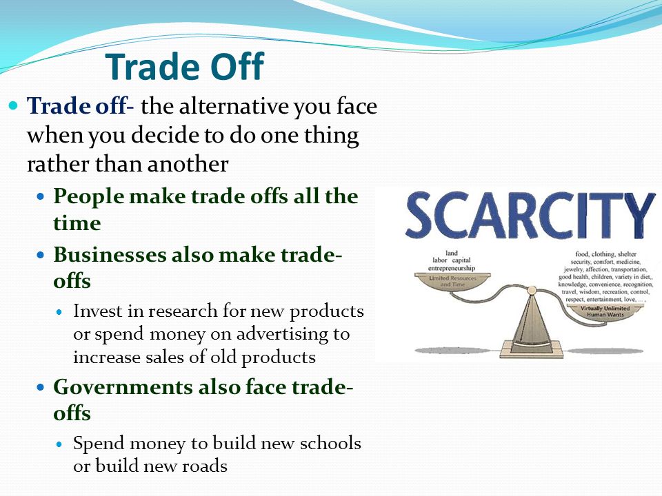 Trade Off Trade off- the alternative you face when you decide to do one thing rather than another. People make trade offs all the time.