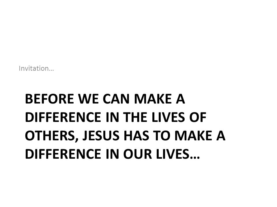 Invitation… Before we can make a difference in the lives of others, Jesus has to make a difference in our lives…