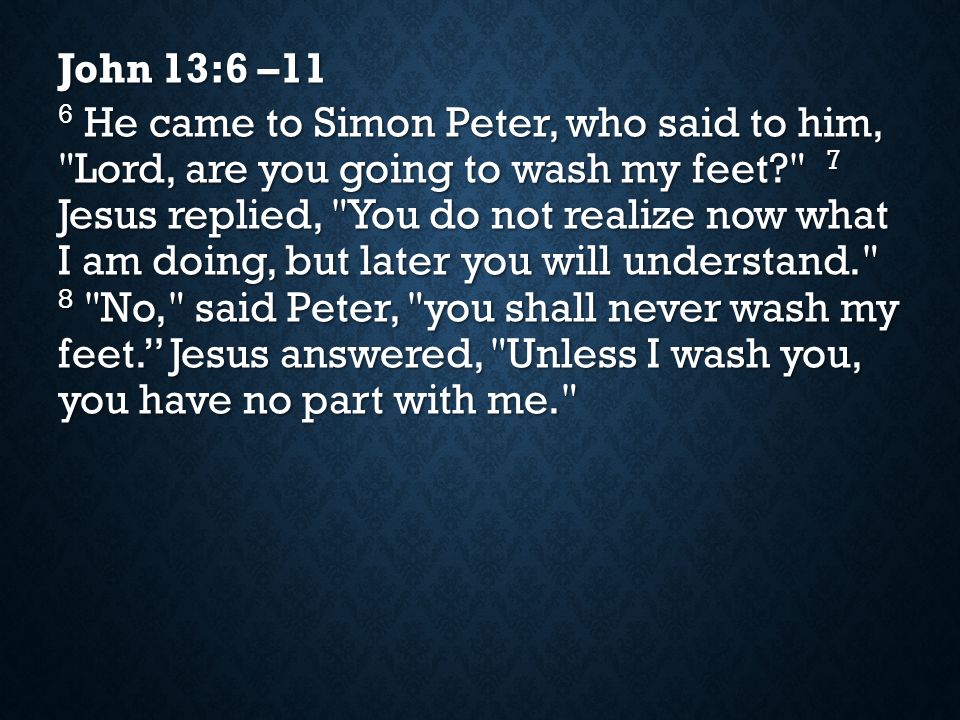 John 13:6 –11 6 He came to Simon Peter, who said to him, Lord, are you going to wash my feet 7 Jesus replied, You do not realize now what I am doing, but later you will understand. 8 No, said Peter, you shall never wash my feet. Jesus answered, Unless I wash you, you have no part with me.