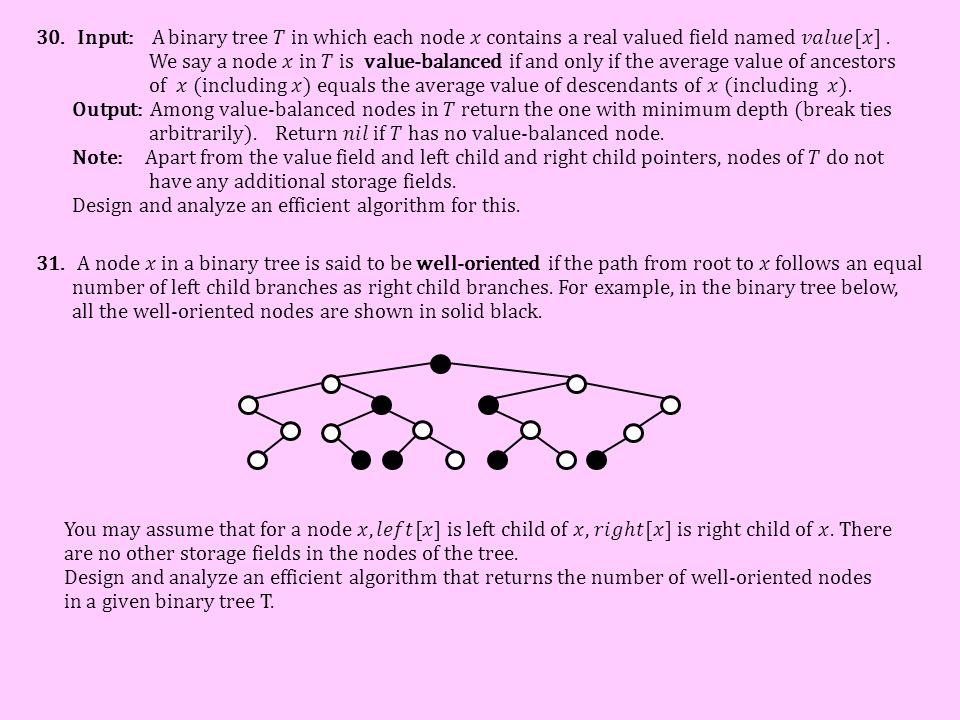 Input: A binary tree 𝑇 in which each node 𝑥 contains a real valued field named 𝑣𝑎𝑙𝑢𝑒[𝑥] . We say a node 𝑥 in 𝑇 is value-balanced if and only if the average value of ancestors of 𝑥 (including 𝑥) equals the average value of descendants of 𝑥 (including 𝑥). Output: Among value-balanced nodes in 𝑇 return the one with minimum depth (break ties arbitrarily). Return 𝑛𝑖𝑙 if 𝑇 has no value-balanced node. Note: Apart from the value field and left child and right child pointers, nodes of 𝑇 do not have any additional storage fields. Design and analyze an efficient algorithm for this.