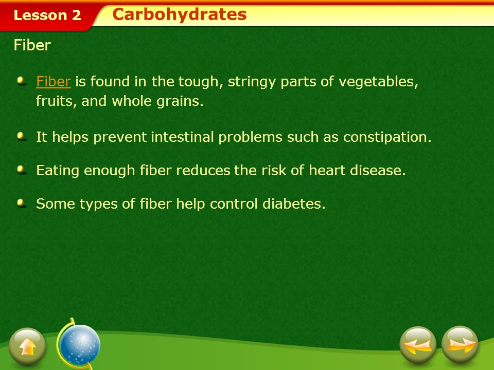 Carbohydrates Fiber. Fiber is found in the tough, stringy parts of vegetables, fruits, and whole grains.