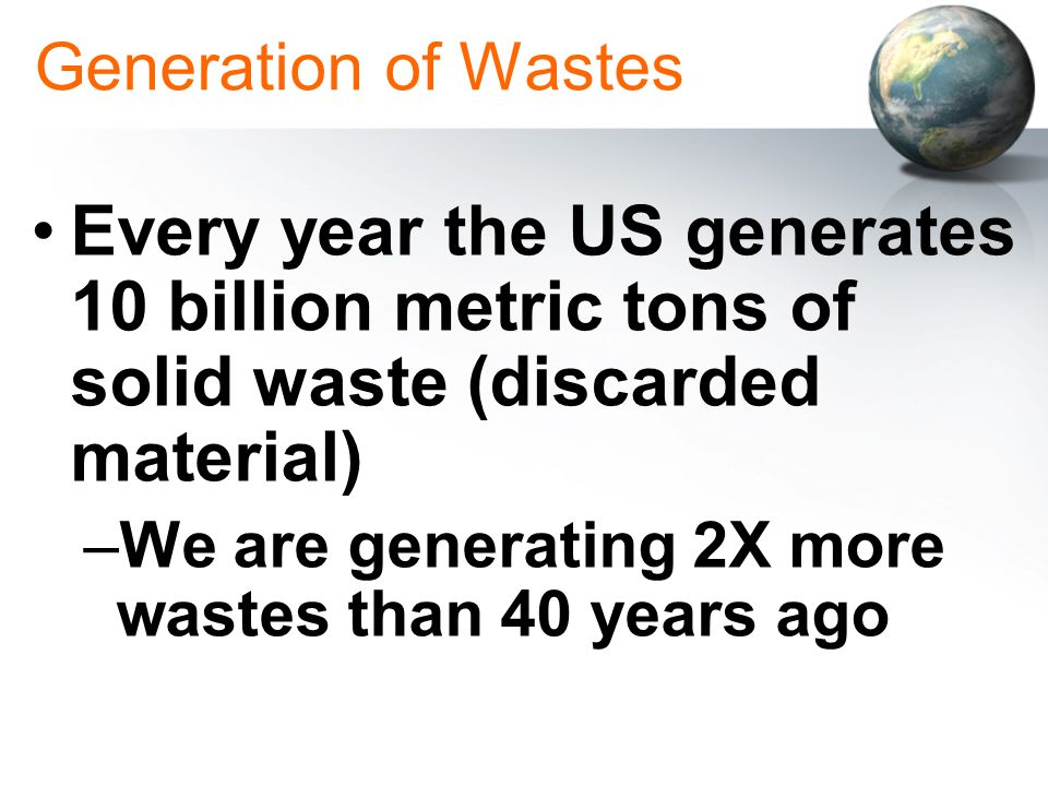Generation of Wastes Every year the US generates 10 billion metric tons of solid waste (discarded material)