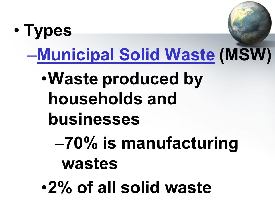 Types Municipal Solid Waste (MSW) Waste produced by households and businesses. 70% is manufacturing wastes.