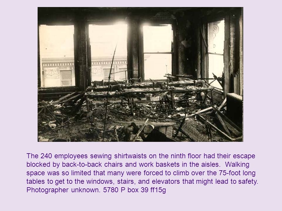 The 240 employees sewing shirtwaists on the ninth floor had their escape blocked by back-to-back chairs and work baskets in the aisles. Walking space was so limited that many were forced to climb over the 75-foot long tables to get to the windows, stairs, and elevators that might lead to safety.