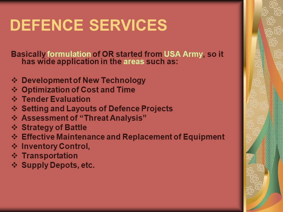 DEFENCE SERVICES Basically formulation of OR started from USA Army, so it has wide application in the areas such as: