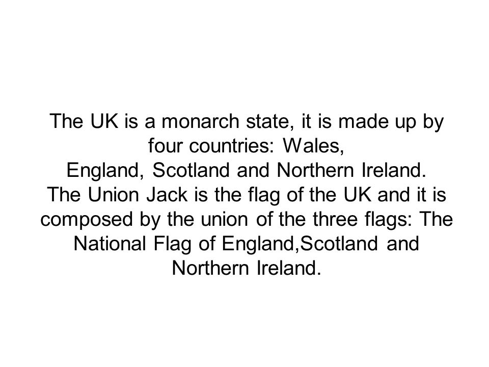 The UK is a monarch state, it is made up by four countries: Wales, England, Scotland and Northern Ireland.