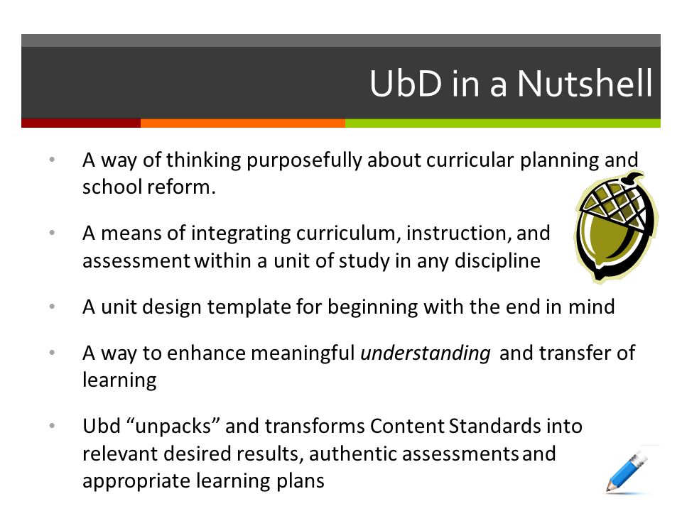 UbD in a Nutshell A way of thinking purposefully about curricular planning and school reform.