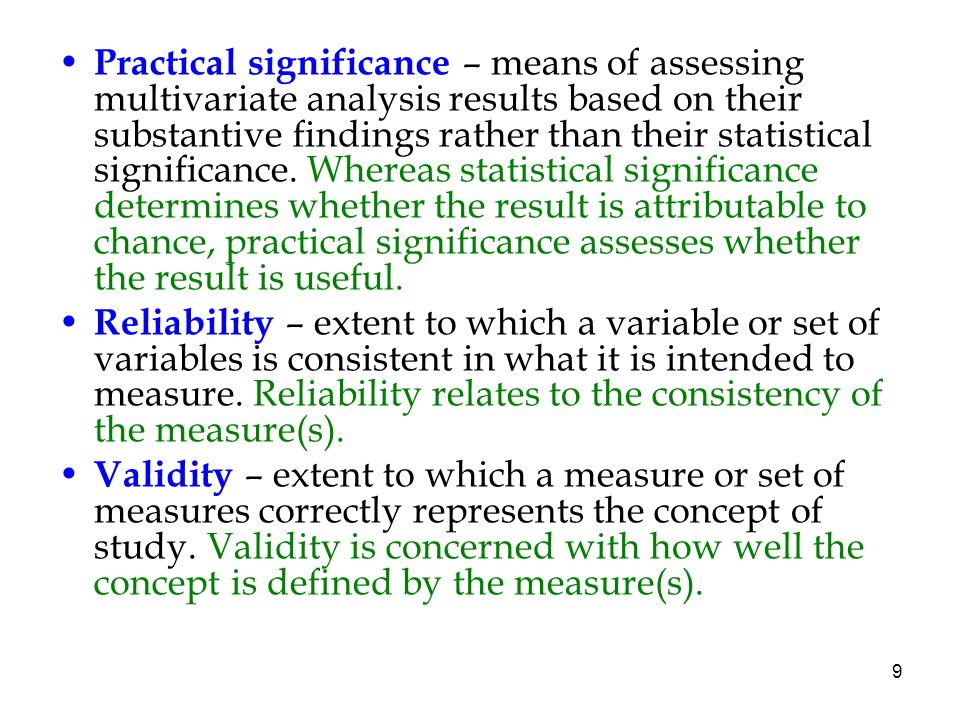 Practical significance – means of assessing multivariate analysis results based on their substantive findings rather than their statistical significance. Whereas statistical significance determines whether the result is attributable to chance, practical significance assesses whether the result is useful.