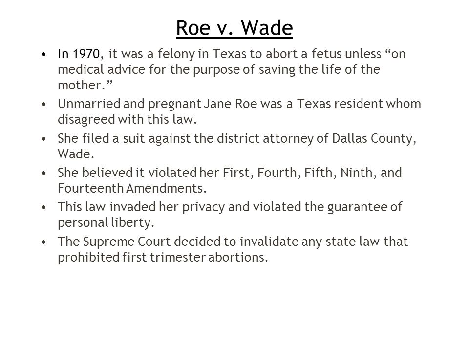 Roe v. Wade In 1970, it was a felony in Texas to abort a fetus unless on medical advice for the purpose of saving the life of the mother.
