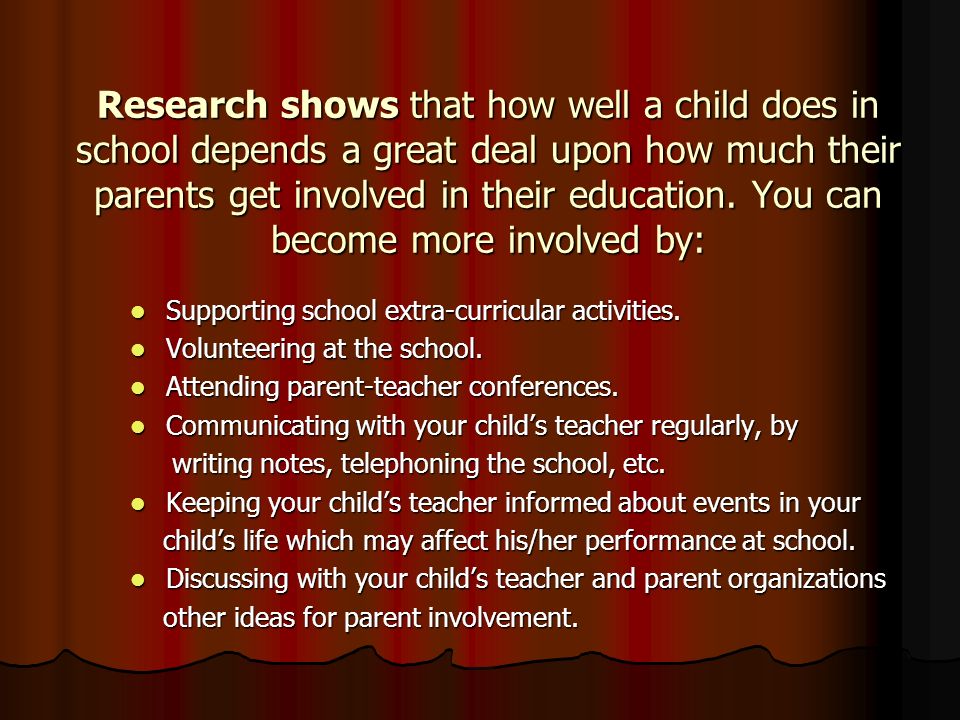 Research shows that how well a child does in school depends a great deal upon how much their parents get involved in their education. You can become more involved by: