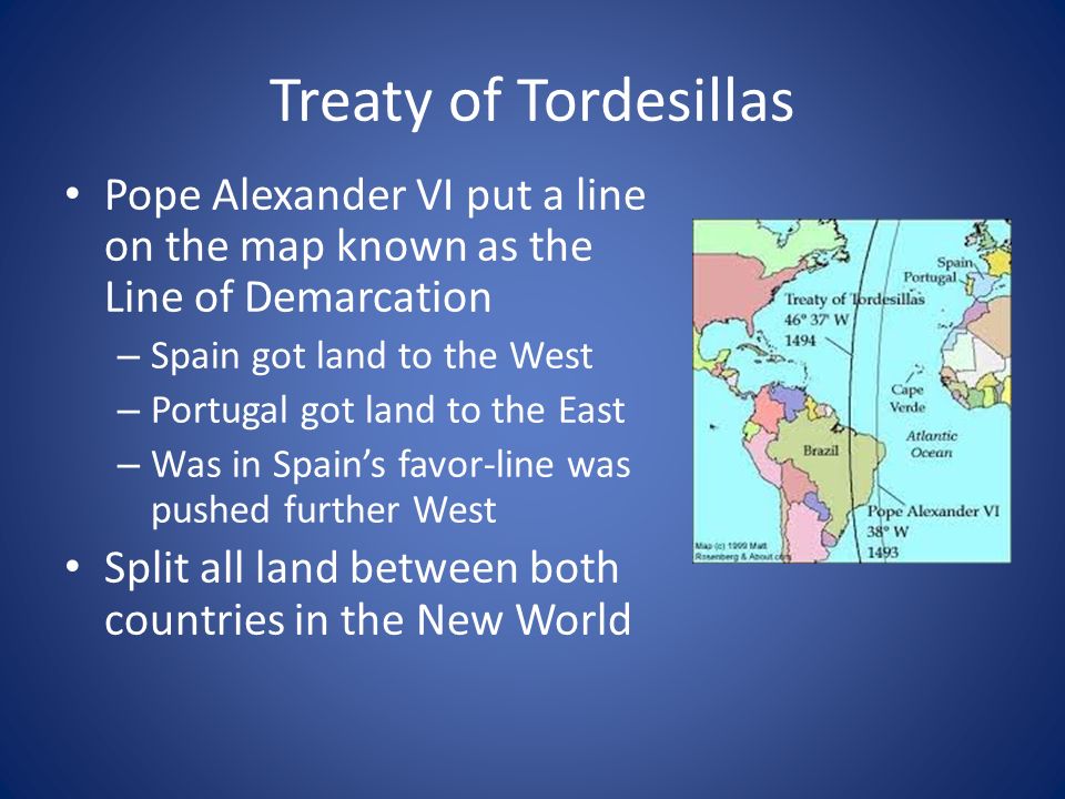 Treaty of Tordesillas Pope Alexander VI put a line on the map known as the Line of Demarcation. Spain got land to the West.