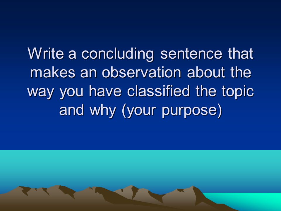 Write a concluding sentence that makes an observation about the way you have classified the topic and why (your purpose)