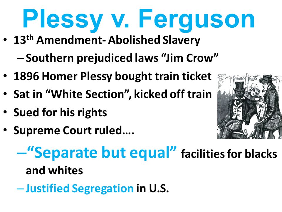 Plessy v. Ferguson 13th Amendment- Abolished Slavery. Southern prejudiced laws Jim Crow 1896 Homer Plessy bought train ticket.