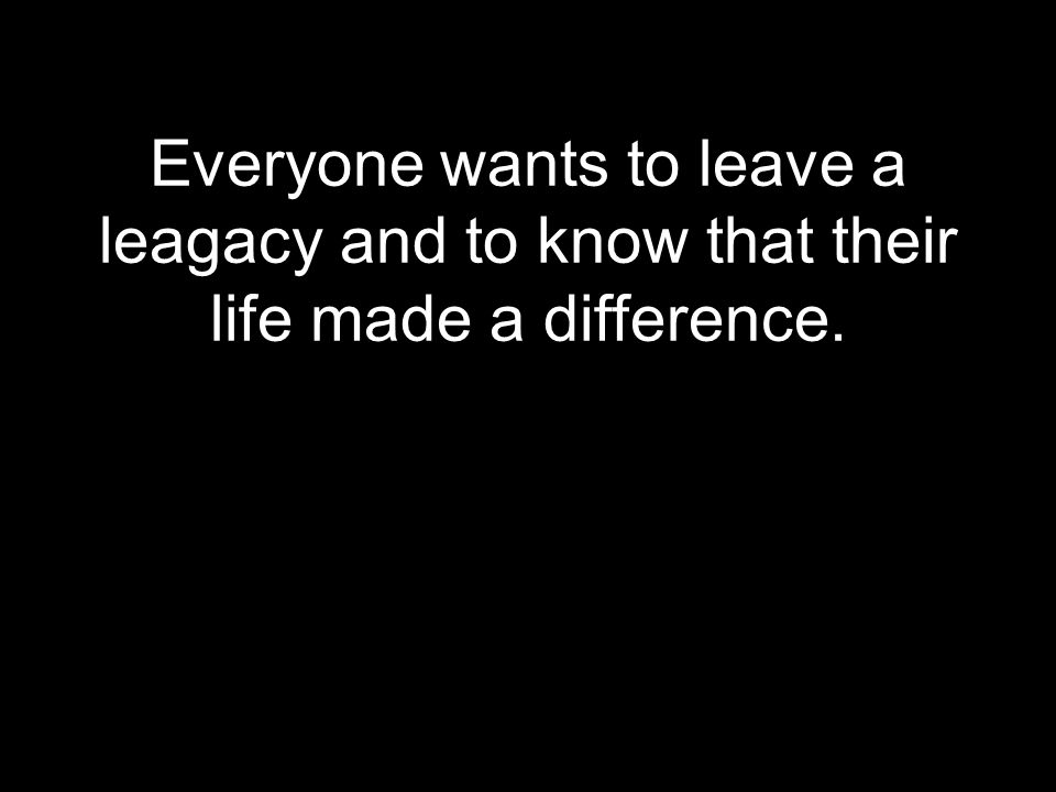 Everyone wants to leave a leagacy and to know that their life made a difference.