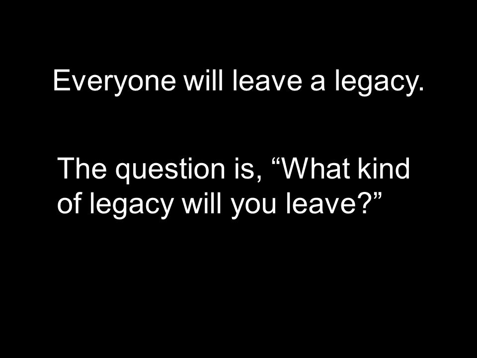 Everyone will leave a legacy.