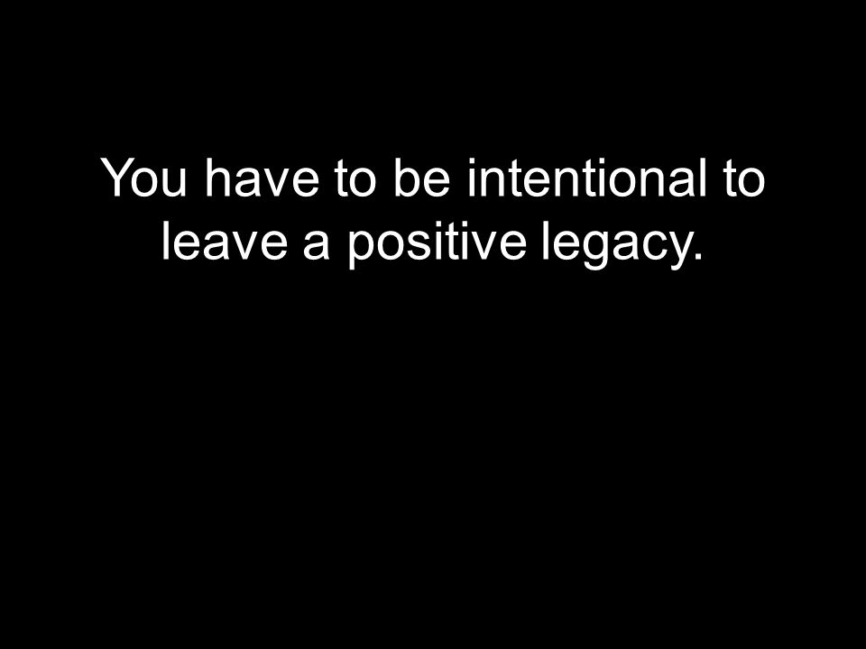 You have to be intentional to leave a positive legacy.