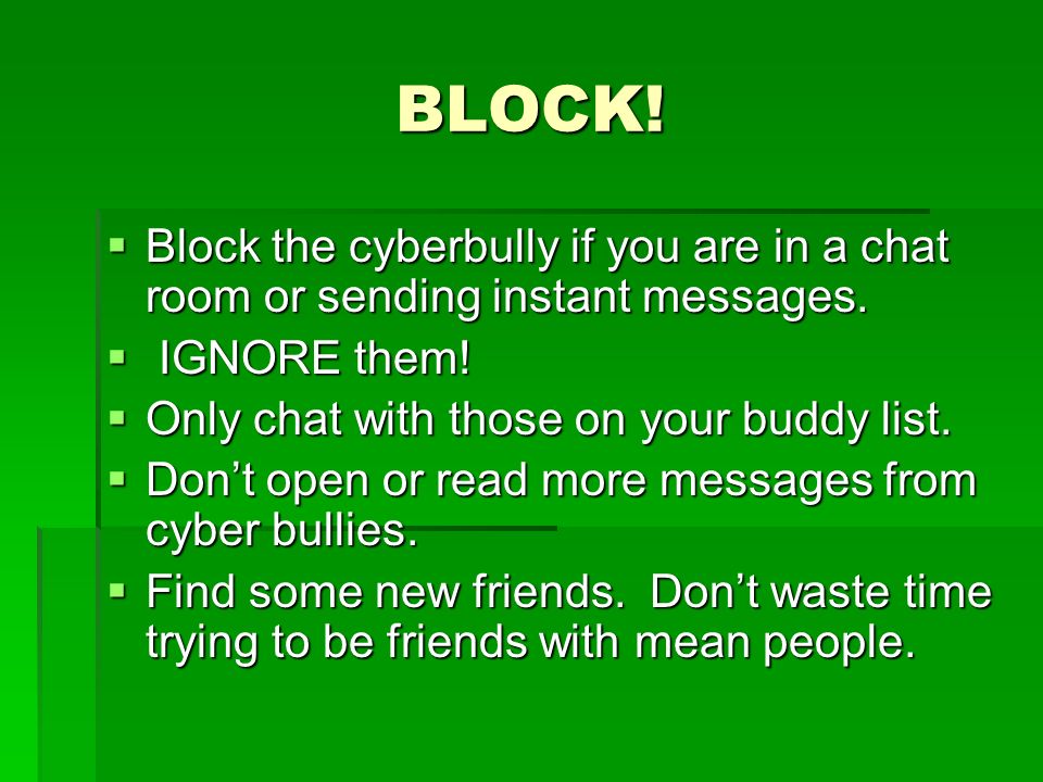 BLOCK! Block the cyberbully if you are in a chat room or sending instant messages. IGNORE them! Only chat with those on your buddy list.