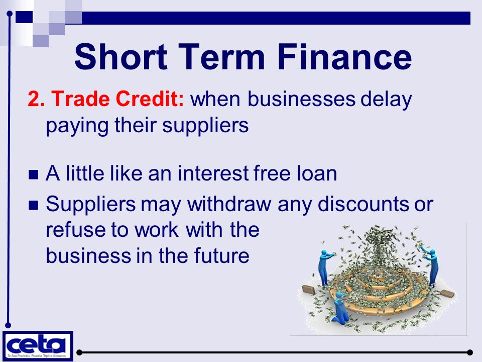 Short Term Finance 2. Trade Credit: when businesses delay paying their suppliers. A little like an interest free loan.