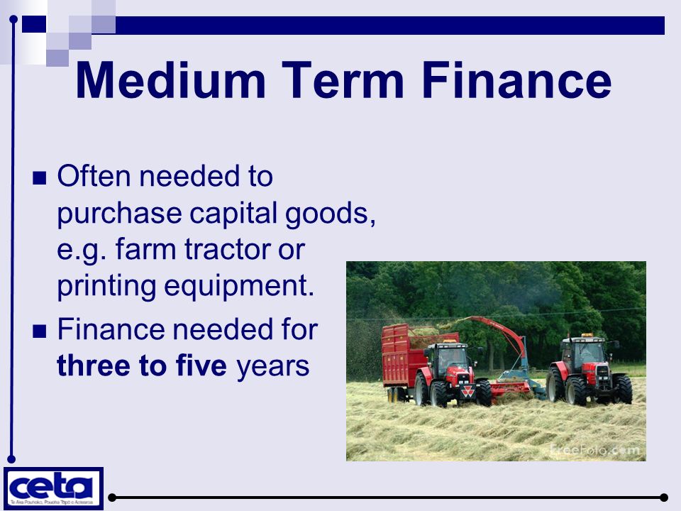 Medium Term Finance Often needed to purchase capital goods, e.g. farm tractor or printing equipment.