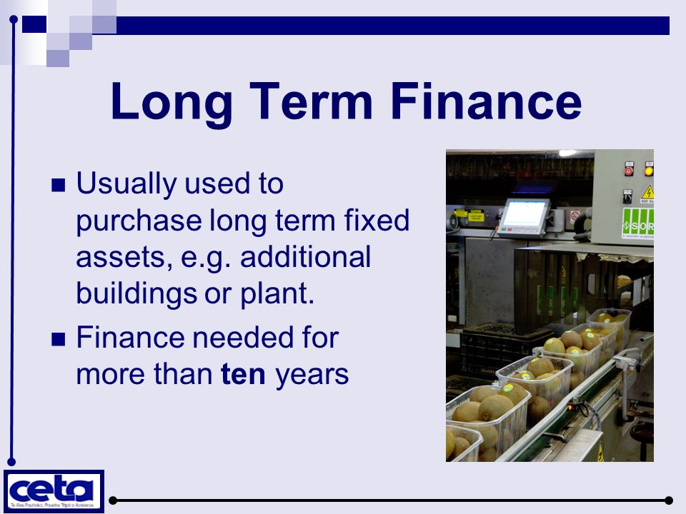 Long Term Finance Usually used to purchase long term fixed assets, e.g. additional buildings or plant.